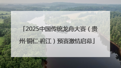 2025中国传统龙舟大赛（贵州·铜仁·碧江）预赛激情启幕