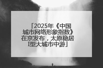 2025年《中国城市网络形象指数》在京发布，太原稳居I型大城市中游