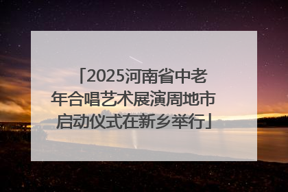 2025河南省中老年合唱艺术展演周地市启动仪式在新乡举行