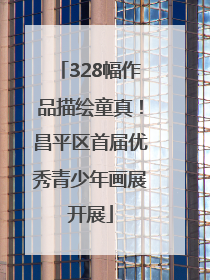 328幅作品描绘童真！昌平区首届优秀青少年画展开展