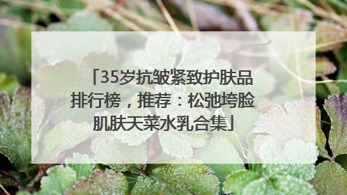 35岁抗皱紧致护肤品排行榜，推荐：松弛垮脸肌肤天菜水乳合集
