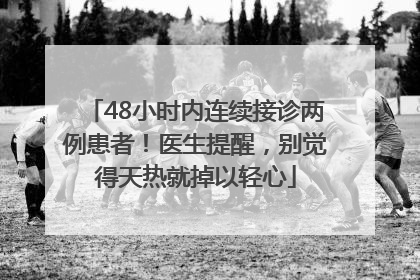 48小时内连续接诊两例患者！医生提醒，别觉得天热就掉以轻心