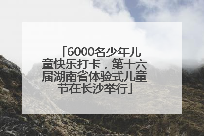 6000名少年儿童快乐打卡，第十六届湖南省体验式儿童节在长沙举行
