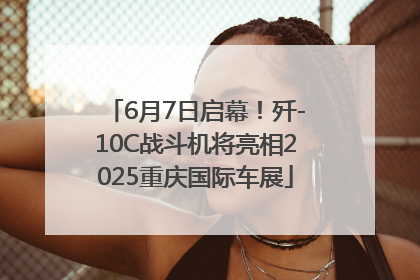 6月7日启幕！歼-10C战斗机将亮相2025重庆国际车展