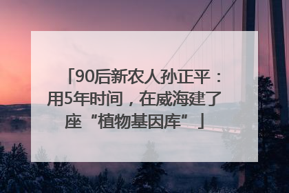 90后新农人孙正平：用5年时间，在威海建了座“植物基因库”